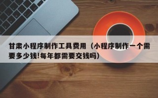 凤城甘肃小程序制作工具费用（小程序制作一个需要多少钱!每年都需要交钱吗）