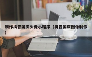 凤城制作抖音国庆头像小程序（抖音国庆图像制作）