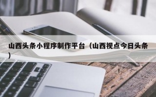 凤城山西头条小程序制作平台（山西视点今日头条）